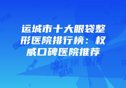运城市十大眼袋整形医院排行榜：权威口碑医院推荐