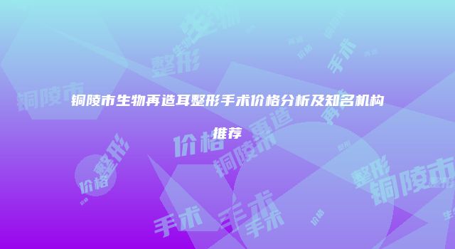 铜陵市生物再造耳整形手术价格分析及知名机构推荐