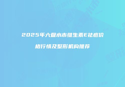 2025年六盘水市维生素E祛痘价格行情及整形机构推荐