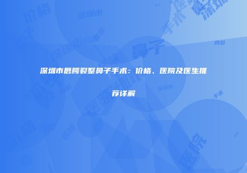 深圳市唇腭裂整鼻子手术：价格、医院及医生推荐详解