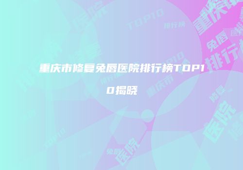 重庆市修复兔唇医院排行榜TOP10揭晓