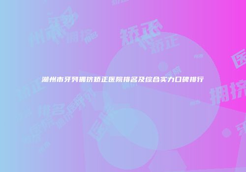 湖州市牙列拥挤矫正医院排名及综合实力口碑排行