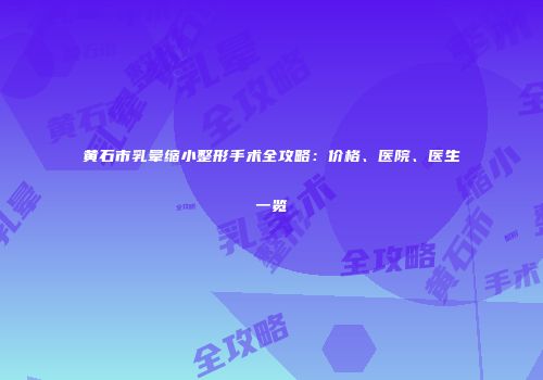 黄石市乳晕缩小整形手术全攻略：价格、医院、医生一览