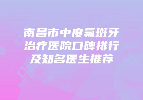 南昌市中度氟斑牙治疗医院口碑排行及知名医生推荐