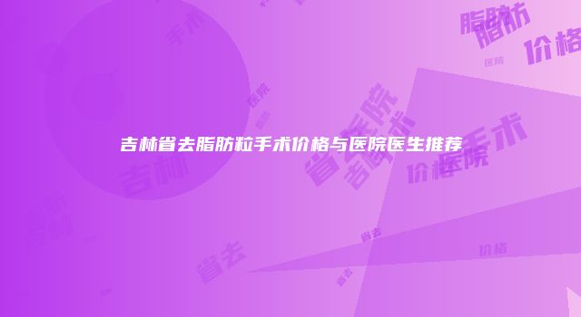 吉林省去脂肪粒手术价格与医院医生推荐