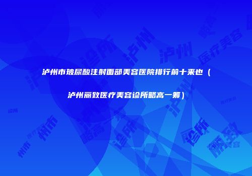 泸州市玻尿酸注射面部美容医院排行前十来也（泸州丽致医疗美容诊所略高一筹）