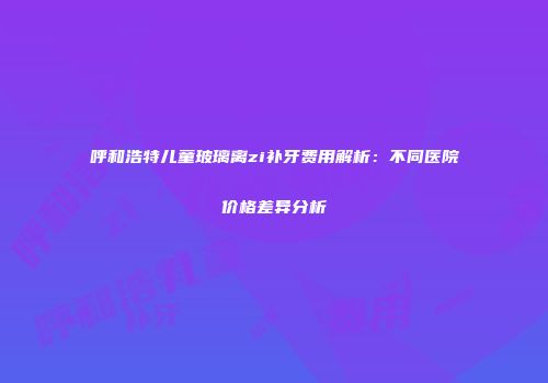 呼和浩特儿童玻璃离zi补牙费用解析：不同医院价格差异分析