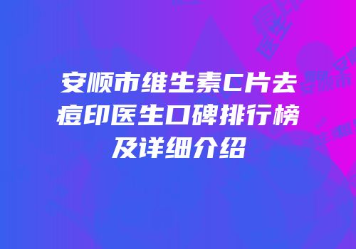 安顺市维生素C片去痘印医生口碑排行榜及详细介绍