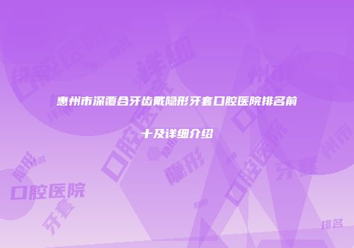 惠州市深覆合牙齿戴隐形牙套口腔医院排名前十及详细介绍