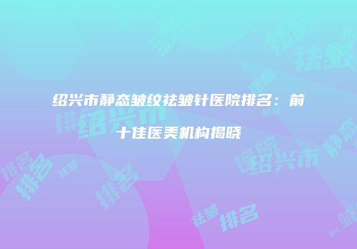 绍兴市静态皱纹祛皱针医院排名：前十佳医美机构揭晓