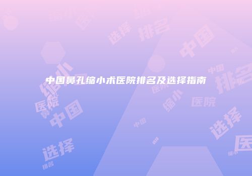 中国鼻孔缩小术医院排名及选择指南