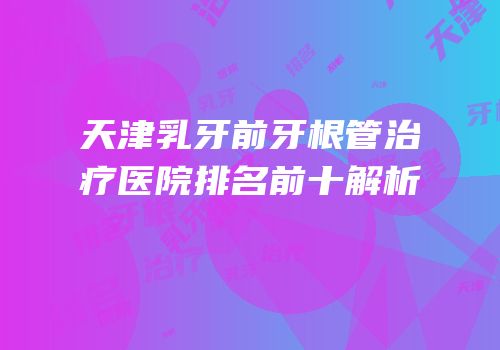 天津乳牙前牙根管治疗医院排名前十解析