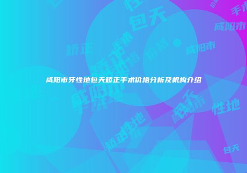 咸阳市牙性地包天矫正手术价格分析及机构介绍