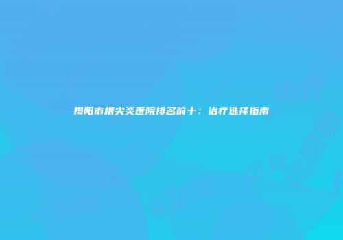 揭阳市根尖炎医院排名前十：治疗选择指南