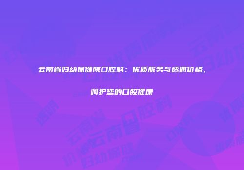 云南省妇幼保健院口腔科：优质服务与透明价格，呵护您的口腔健康