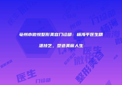 亳州市微悦整形美容门诊部：杨海平医生精湛技艺，塑造美丽人生