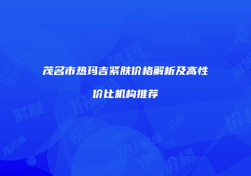茂名市热玛吉紧肤价格解析及高性价比机构推荐
