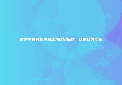 南京市巨乳缩小矫正术医院推荐：技术口碑详析