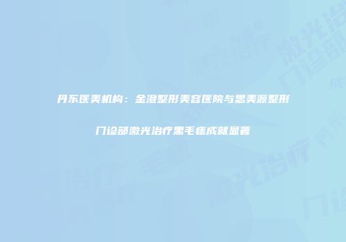 丹东医美机构：金澄整形美容医院与思美源整形门诊部激光治疗黑毛痣成就显著