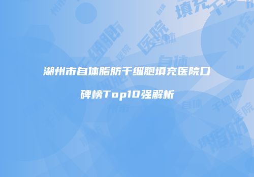 湖州市自体脂肪干细胞填充医院口碑榜Top10强解析