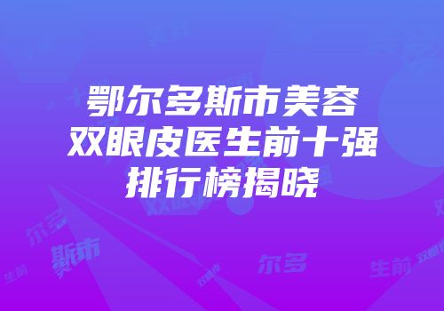 鄂尔多斯市美容双眼皮医生前十强排行榜揭晓