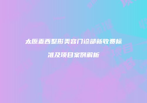 太原麦西整形美容门诊部新收费标准及项目案例解析