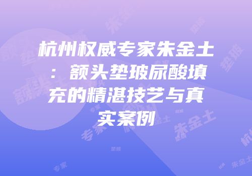 杭州权威专家朱金土：额头垫玻尿酸填充的精湛技艺与真实案例
