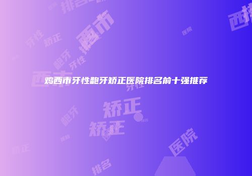 鸡西市牙性龅牙矫正医院排名前十强推荐