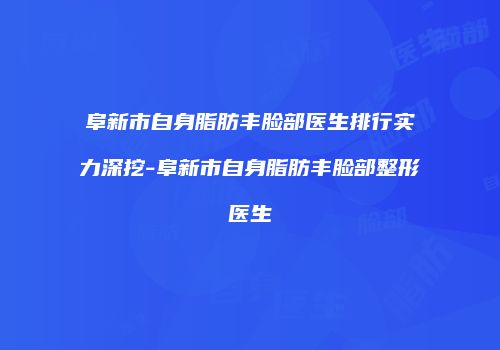 阜新市自身脂肪丰脸部医生排行实力深挖-阜新市自身脂肪丰脸部整形医生