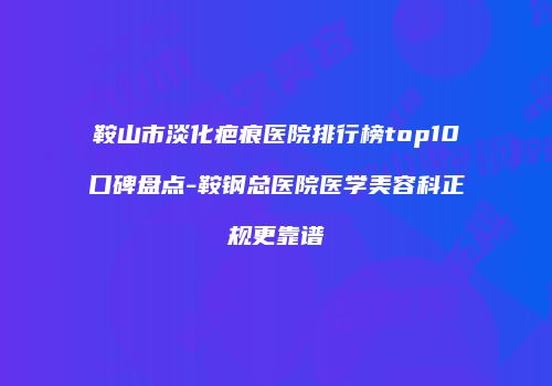 鞍山市淡化疤痕医院排行榜top10口碑盘点-鞍钢总医院医学美容科正规更靠谱