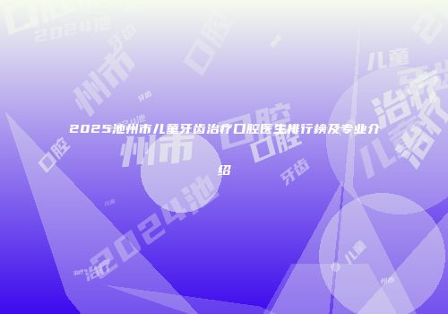 2025池州市儿童牙齿治疗口腔医生排行榜及专业介绍