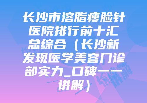 长沙市溶脂瘦脸针医院排行前十汇总综合（长沙新发现医学美容门诊部实力_口碑一一讲解）