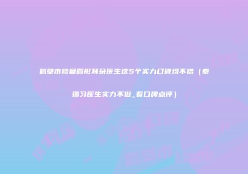 鹤壁市修复畸形耳朵医生这5个实力口碑均不错（秦瑞习医生实力不俗_看口碑点评）