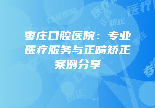 枣庄口腔医院：专业医疗服务与正畸矫正案例分享