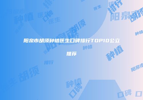 阳泉市胡须种植医生口碑排行TOP10公立推荐