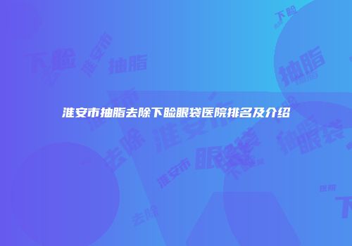 淮安市抽脂去除下睑眼袋医院排名及介绍