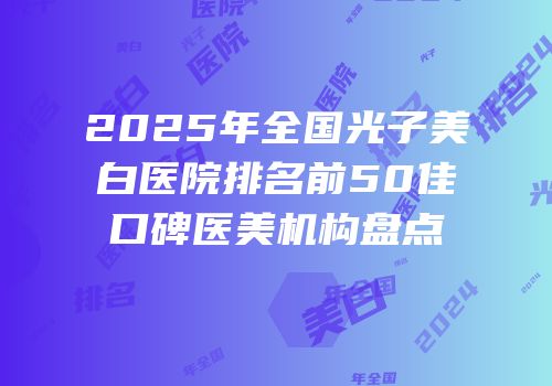 2025年全国光子美白医院排名前50佳口碑医美机构盘点
