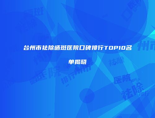 台州市祛除晒斑医院口碑排行TOP10名单揭晓