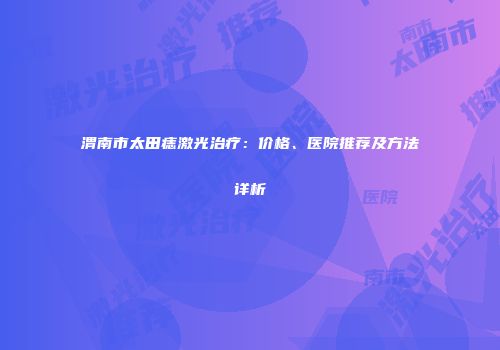 渭南市太田痣激光治疗：价格、医院推荐及方法详析