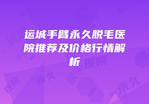 运城手臂永久脱毛医院推荐及价格行情解析