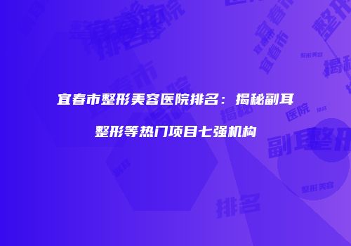 宜春市整形美容医院排名：揭秘副耳整形等热门项目七强机构
