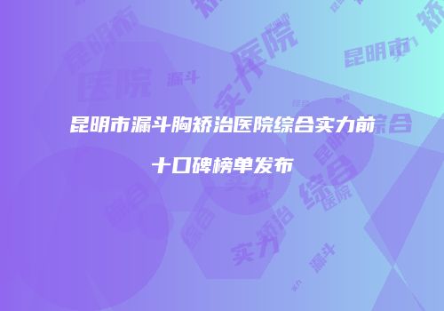 昆明市漏斗胸矫治医院综合实力前十口碑榜单发布