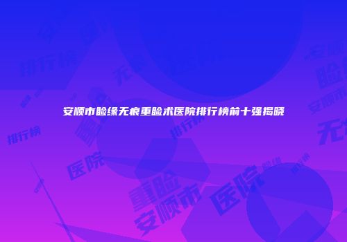 安顺市睑缘无痕重睑术医院排行榜前十强揭晓