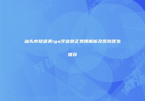 汕头市隐适美igo牙齿矫正费用解析及医院医生推荐