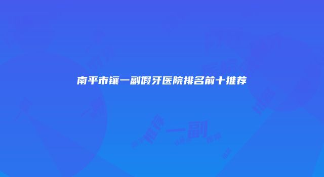 南平市镶一副假牙医院排名前十推荐