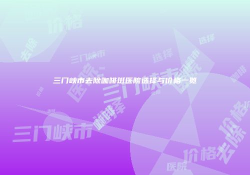 三门峡市去除咖啡斑医院选择与价格一览