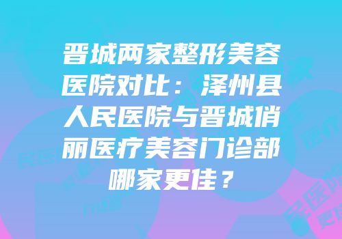 晋城两家整形美容医院对比：泽州县人民医院与晋城俏丽医疗美容门诊部哪家更佳？