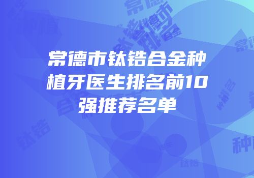 常德市钛锆合金种植牙医生排名前10强推荐名单