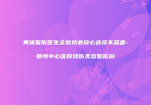 黄瑛整形医生全脸抗衰放心选择不踩雷-鄂州中心医院烧伤美容整形科