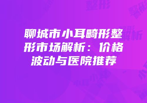 聊城市小耳畸形整形市场解析：价格波动与医院推荐